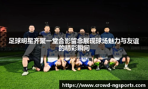 足球明星齐聚一堂合影留念展现球场魅力与友谊的精彩瞬间