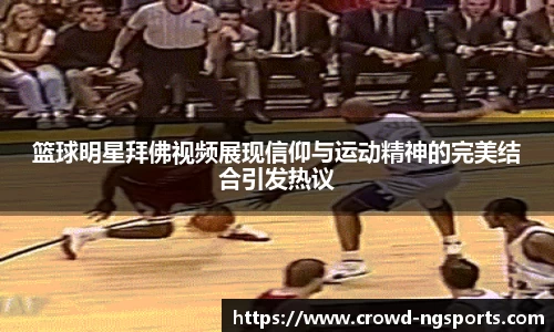 篮球明星拜佛视频展现信仰与运动精神的完美结合引发热议