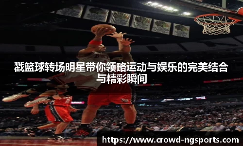 戳篮球转场明星带你领略运动与娱乐的完美结合与精彩瞬间
